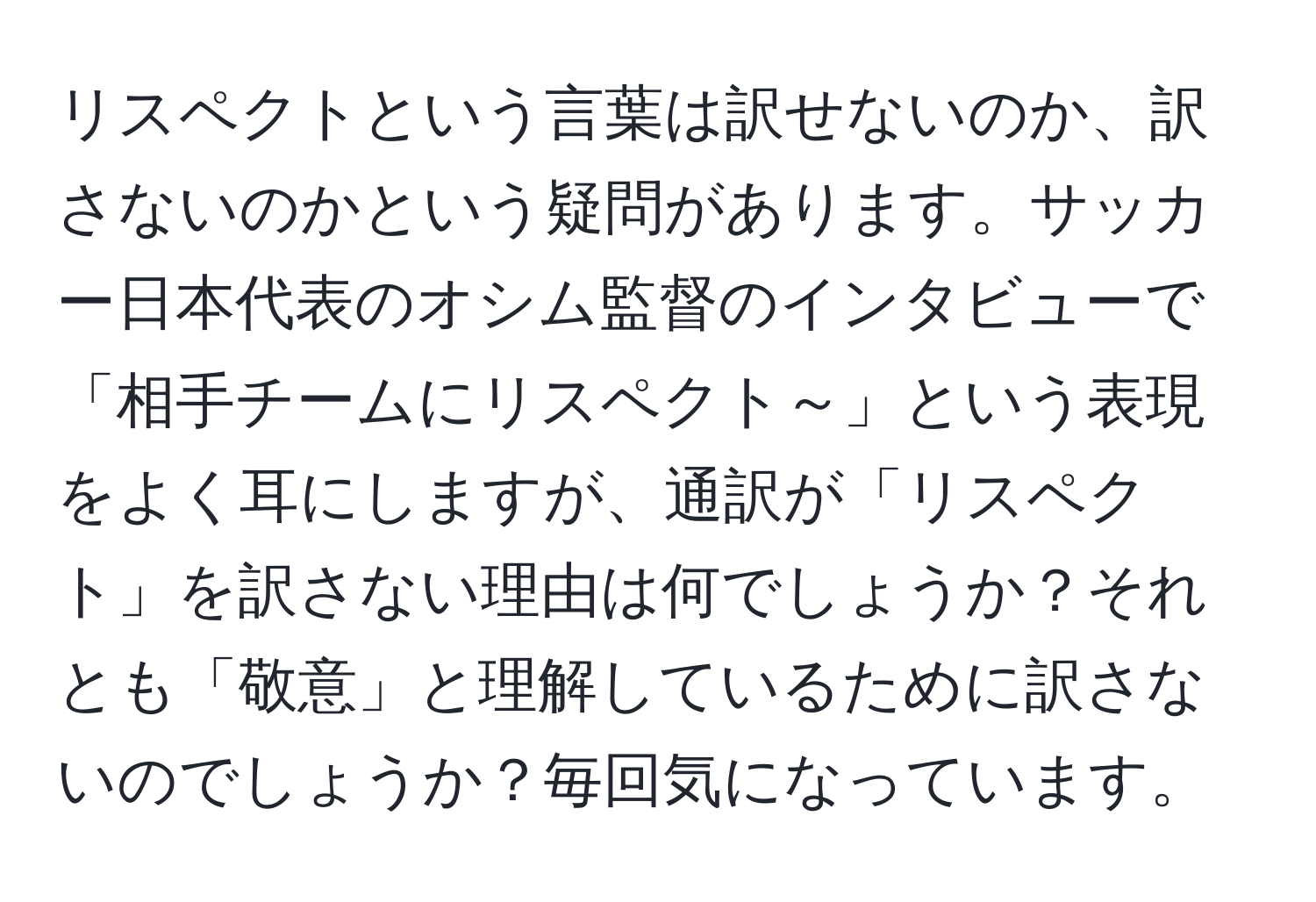 リスペクトという言葉は訳せないのか、訳さないのかという疑問があります。サッカー日本代表のオシム監督のインタビューで「相手チームにリスペクト～」という表現をよく耳にしますが、通訳が「リスペクト」を訳さない理由は何でしょうか？それとも「敬意」と理解しているために訳さないのでしょうか？毎回気になっています。