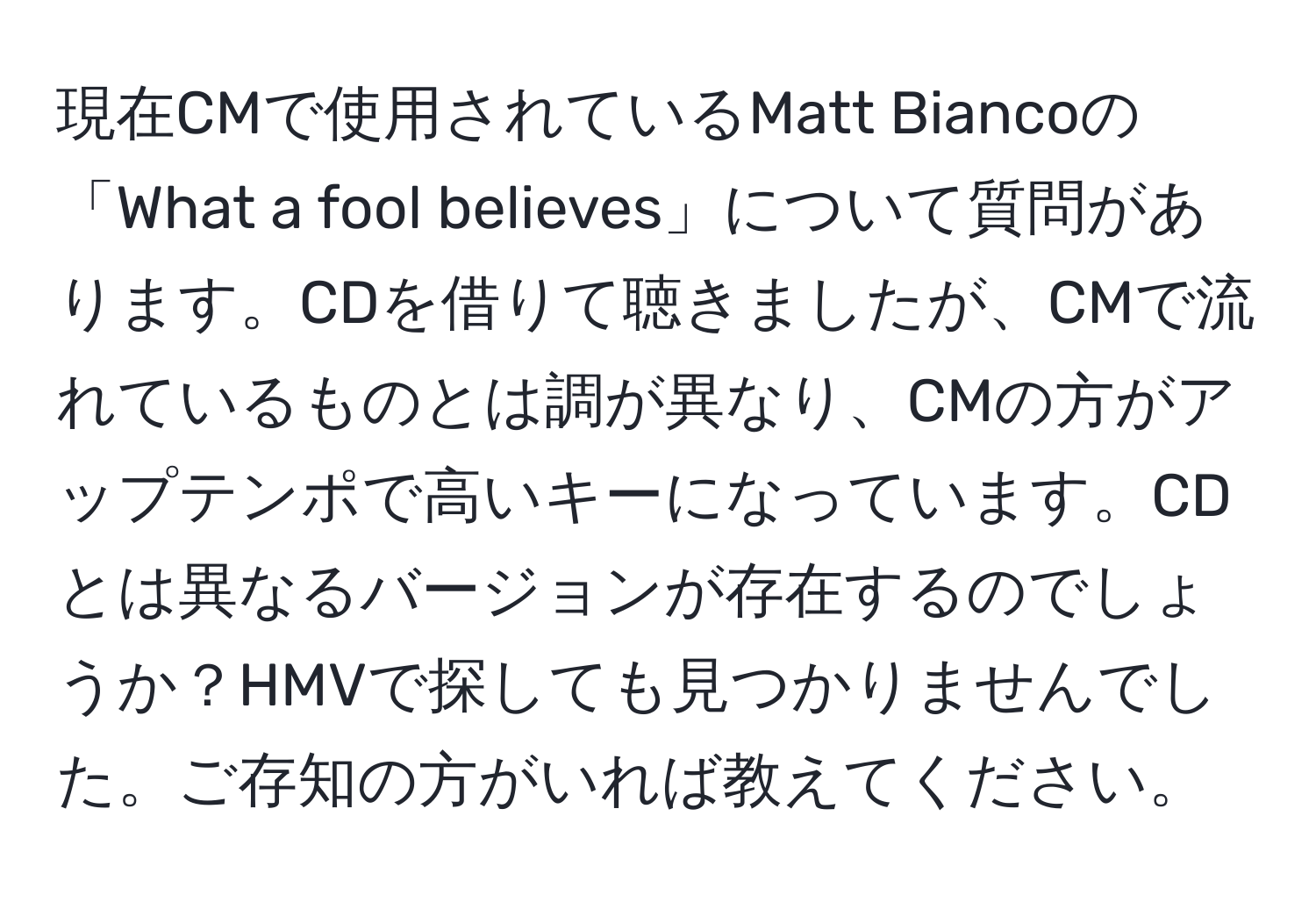 現在CMで使用されているMatt Biancoの「What a fool believes」について質問があります。CDを借りて聴きましたが、CMで流れているものとは調が異なり、CMの方がアップテンポで高いキーになっています。CDとは異なるバージョンが存在するのでしょうか？HMVで探しても見つかりませんでした。ご存知の方がいれば教えてください。