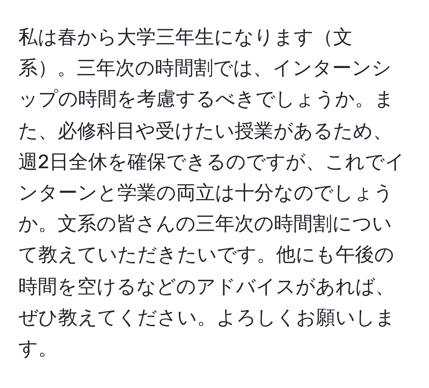 私は春から大学三年生になります文系。三年次の時間割では、インターンシップの時間を考慮するべきでしょうか。また、必修科目や受けたい授業があるため、週2日全休を確保できるのですが、これでインターンと学業の両立は十分なのでしょうか。文系の皆さんの三年次の時間割について教えていただきたいです。他にも午後の時間を空けるなどのアドバイスがあれば、ぜひ教えてください。よろしくお願いします。