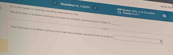 Jamar Byt 
< Question 3, 1.3.C1 HW Score:  10%, 2 of 20 points 
Fill in the blank so that the resulting statement is true. 
Points: 0 of 1 
The first step in problem solving is to read the problem several times in order to _ 
The first step in problem solving is to read the problem several times in order to □