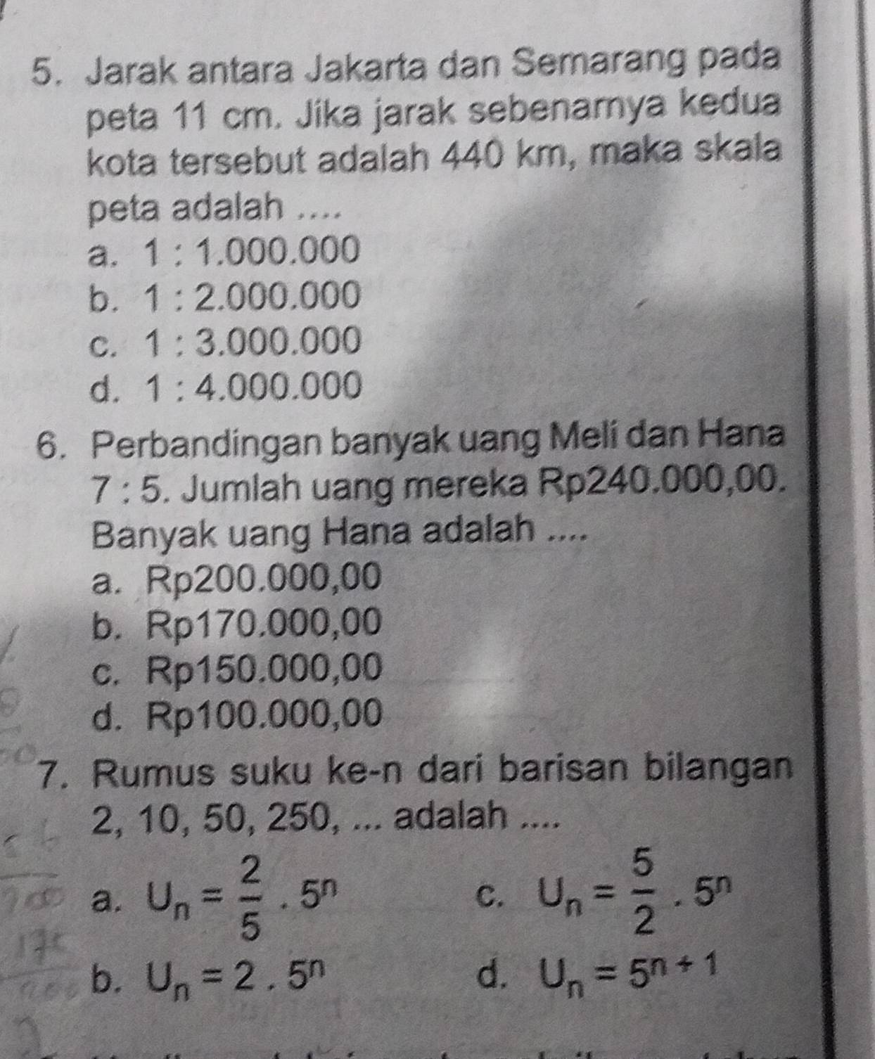 Jarak antara Jakarta dan Semarang pada
peta 11 cm. Jika jarak sebenamya kedua
kota tersebut adalah 440 km, maka skala
peta adalah ....
a. 1:1.000.000
b. 1:2.000.000
C. 1:3.000.000
d. 1:4.000.000
6. Perbandingan banyak uang Meli dan Hana
7:5 . Jumlah uang mereka Rp240.000,00.
Banyak uang Hana adalah ....
a. Rp200.000,00
b. Rp170.000,00
c. Rp150.000,00
d. Rp100.000,00
7. Rumus suku ke-n dari barisan bilangan
2, 10, 50, 250, ... adalah ....
a. U_n= 2/5 · 5^n C. U_n= 5/2 · 5^n
b. U_n=2.5^n d. U_n=5^(n+1)