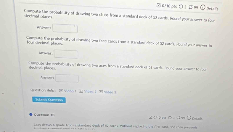 つ 3 % 99 O Details 
Compute the probability of drawing two clubs from a standard deck of 52 cards. Round your answer to four 
decimal places. 
Answer: □ 
Compute the probability of drawing two face cards from a standard deck of 52 cards. Round your answer to 
four decimal places. 
Answer: □ 
Compute the probability of drawing two aces from a standard deck of 52 cards. Round your answer to four 
decimal places. 
Answer; □ 
Question Help: * Vídeo 1 - Videp 2 * Video 3 
Submit Question 
Question 10 [ 0/10 pts つ 3 % 99 ⊙ Details 
Lacy draws a spade from a standard deck of 52 cards. Without replacing the first card, she then proceeds 
to draw a ramnd card and natr s Auh