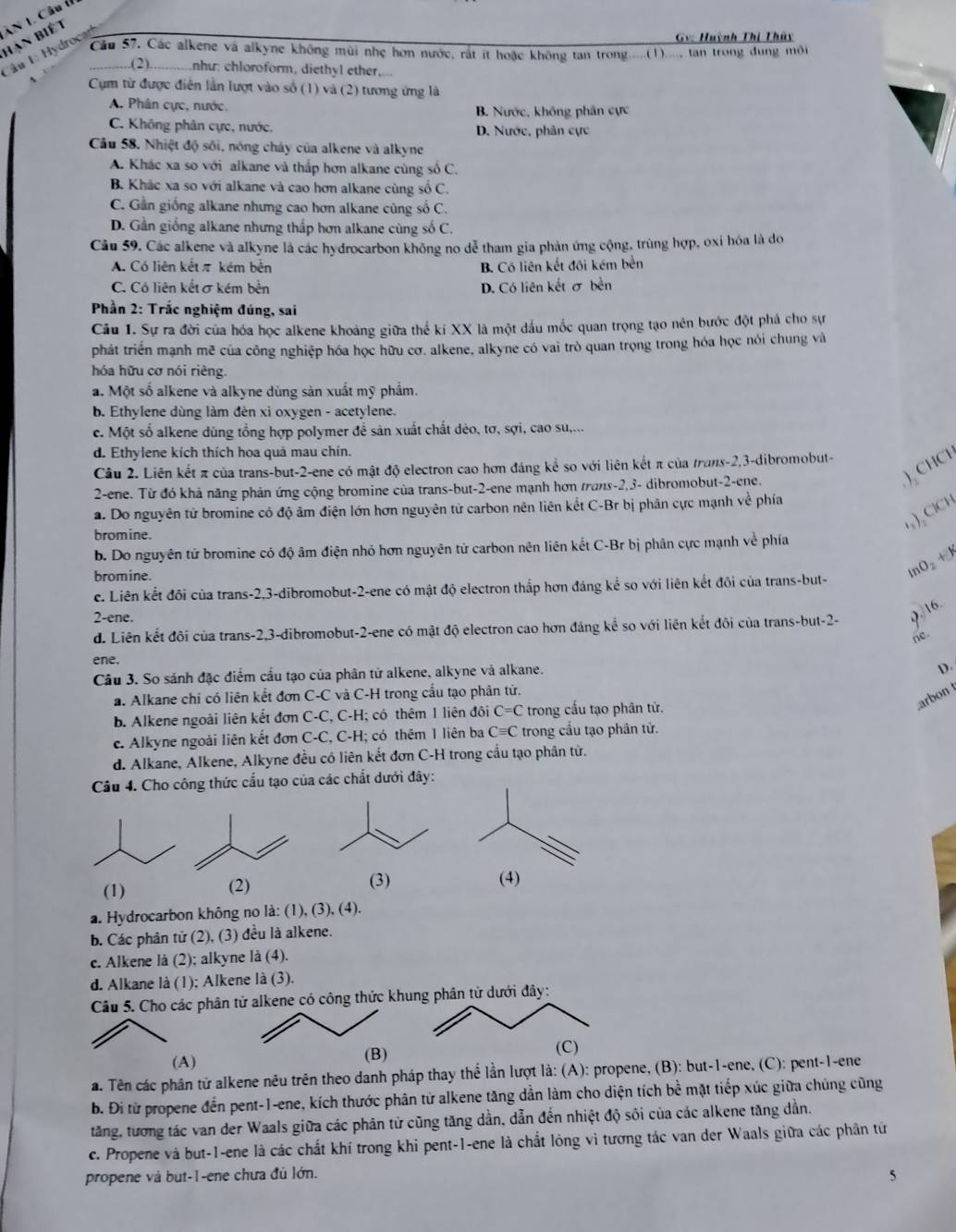 Hạn biết ăn 1. Câu tỉ
Gv: Huỳnh Thị Thủy
Câu 57, Các alkene và alkyne không mùi nhẹ hơn nước, rát ít hoặc không tan trong.....(1)...., tan trong dung môi
Cầ u 1: Hydrocad
...(2)............nhu: chloroform, diethyl ether,
Cụm từ được điễn lần lượt vào số (1) và (2) tương ứng là
A. Phân cực, nước. B. Nước, không phân cực
C. Không phản cực, nước, D. Nước, phân cực
Cầu 58. Nhiệt độ sối, nóng cháy của alkene và alkyne
A. Khác xa so với alkane và thấp hơn alkane cùng số C.
B. Khác xa so với alkane và cao hơn alkane cùng số C.
C. Gần giống alkane nhưng cao hơn alkane cùng số C.
D. Gần giống alkane nhưng thấp hơn alkane cùng số C.
Câu 59. Các alkene và alkyne là các hydrocarbon không no dễ tham gia phản ứng cộng, trùng hợp, oxỉ hóa là do
A. Có liên kếtπ kém bên B. Có liên kết đội kém bền
C. Có liên kết σkém bền D. Có liên kết σ bền
Phần 2: Trắc nghiệm đúng, sai
Câu 1. Sự ra đời của hóa học alkene khoảng giữa thế kí XX là một dấu mốc quan trọng tạo nên bước đột phá cho sự
phát triển mạnh mẽ của công nghiệp hóa học hữu cơ. alkene, alkyne có vai trò quan trọng trong hóa học nói chung và
hóa hữu cơ nói riêng.
a. Một số alkene và alkyne dùng sản xuất mỹ phẩm.
b. Ethylene dùng làm đèn xi oxygen - acetylene.
c. Một số alkene dùng tổng hợp polymer đề sản xuất chất dẻo, tơ, sợi, cao su,...
d. Ethylene kích thích hoa quả mau chín.
Câu 2. Liên kết π của trans-but-2-ene có mật độ electron cao hơn đáng kể so với liên kết π của trans-2,3-dibromobut-
2-ene. Từ đó khả năng phản ứng cộng bromine của trans-but-2-ene mạnh hơn trans-2,3- dibromobut-2-ene.
) CHCH
a. Do nguyên tử bromine có độ âm điện lớn hơn nguyên tử carbon nên liên kết C-Br bị phân cực mạnh về phía
),ClCH
bromine.
b. Do nguyên tử bromine có độ âm điện nhỏ hơn nguyên tử carbon nên liên kết C-Br bị phân cực mạnh về phía
bromine.
lnO₂ +1
c. Liên kết đôi của trans-2,3-dibromobut-2-ene có mật độ electron thắp hơn đáng kể so với liên kết đôi của trans-but-
2-ene.
d. Liên kết đôi của trans-2,3-dibromobut-2-ene có mật độ electron cao hơn đảng kể so với liên kết đôi của trans-but-2- 9. 16.
ne
ene.
Câu 3. So sánh đặc điểm cầu tạo của phân tử alkene, alkyne và alkane.
D.
a. Alkane chi có liên kết đơn C-C và C-H trong cầu tạo phân tử.
arbon 
b. Alkene ngoài liên kết đơn C-C, C-H; có thêm 1 liên đôi C=C trong cấu tạo phân từ.
c. Alkyne ngoài liên kết đơn C-C, C-H; có thêm 1 liên ba Cequiv C trong cầu tạo phân tử.
d. Alkane, Alkene, Alkyne đều có liên kết đơn C-H trong cầu tạo phân tử.
Câu 4. Cho công thức cấu tạo của các chất dưới đây:
(1) (2) (3)
(4)
a. Hydrocarbon không no là: (1), (3), (4).
b. Các phân tử (2), (3) đều là alkene.
c. Alkene là (2); alkyne là (4).
d. Alkane là (1); Alkene là (3).
Câu 5. Cho các phân tử alkene có công thức khung phân tử dưới đây:
(A) (B) (C)
a. Tên các phân tử alkene nêu trên theo danh pháp thay thể lần lượt là: (A): propene, (B): but-1-ene, (C): pent-1-ene
b. Đi từ propene đến pent-1-ene, kích thước phân tử alkene tăng dần làm cho diện tích bề mặt tiếp xúc giữa chúng cũng
tăng, tương tác van der Waals giữa các phân tử cũng tăng dần, dẫn đến nhiệt độ sôi của các alkene tăng dần.
c. Propene và but-1-ene là các chất khí trong khi pent-1-ene là chất lỏng vì tương tác van der Waals giữa các phân tứ
propene và but-1-ene chưa đủ lớn.
