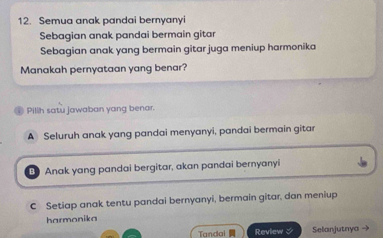 Semua anak pandai bernyanyi
Sebagian anak pandai bermain gitar
Sebagian anak yang bermain gitar juga meniup harmonika
Manakah pernyataan yang benar?
B Pilih satu jawaban yang benar.
A Seluruh anak yang pandai menyanyi, pandai bermain gitar
B) Anak yang pandai bergitar, akan pandai bernyanyi
C Setiap anak tentu pandai bernyanyi, bermain gitar, dan meniup
harmonika
Tandai Review Selanjutnya