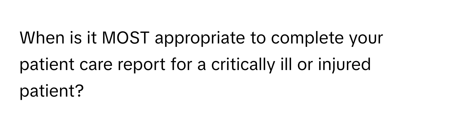 When is it MOST appropriate to complete your patient care report for a critically ill or injured patient?