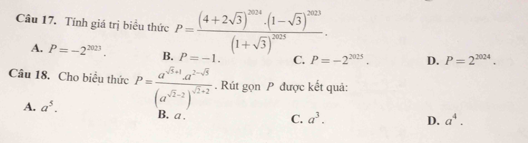 Tính giá trị biểu thức P=frac (4+2sqrt(3))^2024· (1-sqrt(3))^2023(1+sqrt(3))^2025.
A. P=-2^(2023).
B. P=-1.
C. P=-2^(2025). D. P=2^(2024). 
Câu 18. Cho biều thức P=frac a^(sqrt(5)+1)· a^(2-sqrt(5))(a^(sqrt(2)-2))^sqrt(2)+2. Rút gọn P được kết quả:
A. a^5.
B. a.
C. a^3. D. a^4.