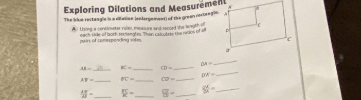 Exploring Dilations and Measurement
The blue rectangle is a dilation (enlargement) of the green rectangle.
A Using a centimeter ruler, measure and record the length of
each side of both rectangles. Then calculate the ratios of all 
pairs of corresponding sides.
AB= _ BC= _ CD= _ DA=
_
A'B'= _ B'C= _ CD'= _ D'A'=
_
 AB'/AB = _  BC/BC = _  CD'/CD = _  D'A'/DA = _