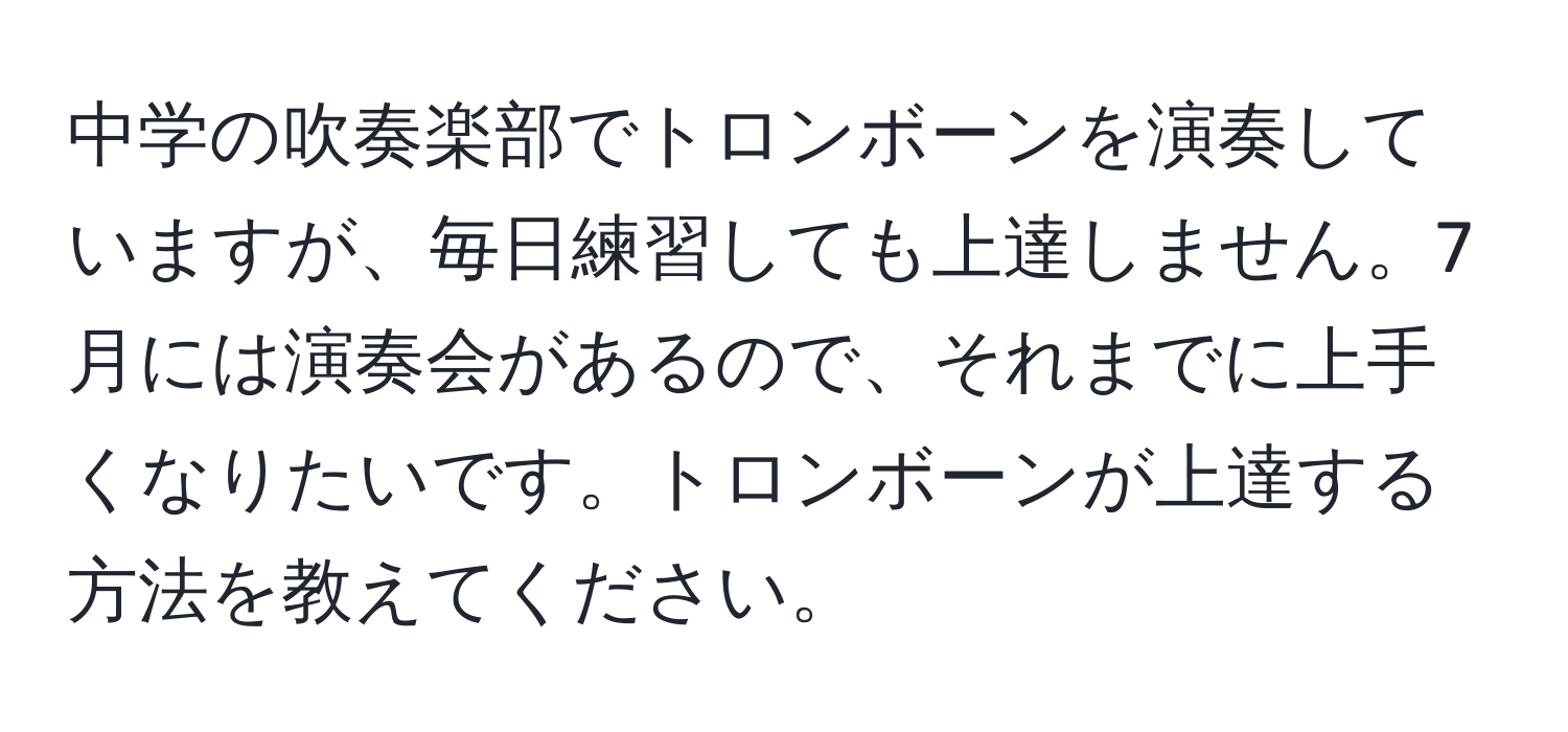 中学の吹奏楽部でトロンボーンを演奏していますが、毎日練習しても上達しません。7月には演奏会があるので、それまでに上手くなりたいです。トロンボーンが上達する方法を教えてください。