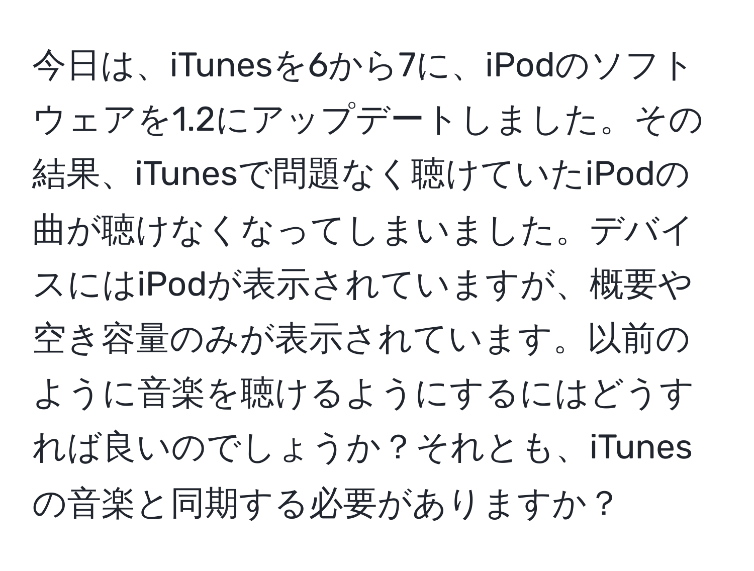 今日は、iTunesを6から7に、iPodのソフトウェアを1.2にアップデートしました。その結果、iTunesで問題なく聴けていたiPodの曲が聴けなくなってしまいました。デバイスにはiPodが表示されていますが、概要や空き容量のみが表示されています。以前のように音楽を聴けるようにするにはどうすれば良いのでしょうか？それとも、iTunesの音楽と同期する必要がありますか？