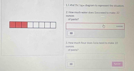 abel the tape diagram to represent the situation. 
2. How much water does Sora need to make 32
ounces
of pasta?
ounces
w 
3. How much flour does Sora need to make 32
ounces
of pasta? 
I Submt