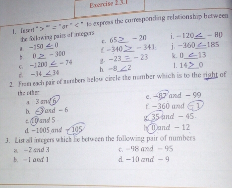 Insert '> '''' = ' or ' " to express the corresponding relationship between
the following pairs of integers
a. -150 0 c. 65 _ - 20 i. -120 _ -80
b. 0 - 300 f -340 _ - 341 j. -360 _ 185
c. -1200 < - 74 g. -23 _ - 23 k. 0 _ 13
d. -34 ∠34 h. -8 _ 2 l. 14,_ 0
2. From each pair of numbers below circle the number which is to the right of
the other.
a. 3 and 6 e. −87 and - 99
b. 6 and - 6 f. −360 and − 1
c. 1 and 5. g 35 and - 45
d. −1005 and - 105 h 0 and - 12
3. List all integers which lie between the following pair of numbers
a. -2 and 3 c. -98 and - 95
b. −1 and 1 d. −10 and - 9