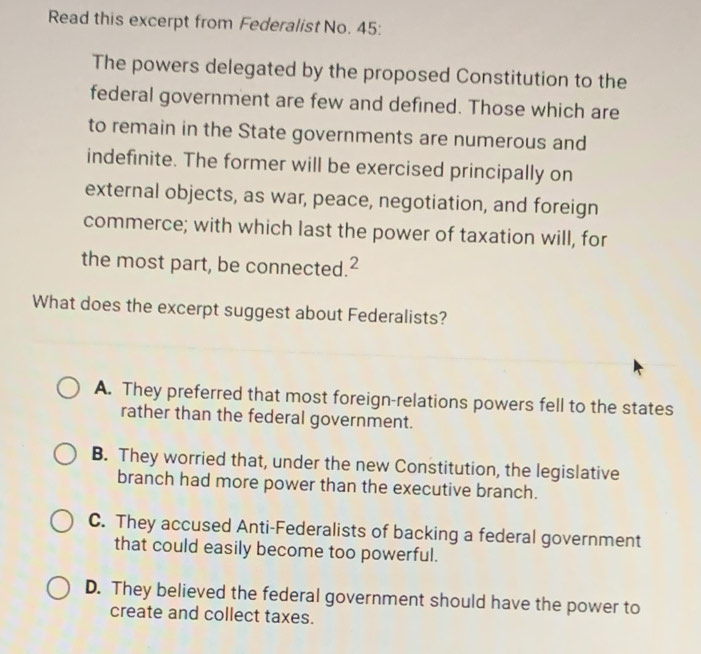 Read this excerpt from Federalist No. 45:
The powers delegated by the proposed Constitution to the
federal government are few and defined. Those which are
to remain in the State governments are numerous and
indefinite. The former will be exercised principally on
external objects, as war, peace, negotiation, and foreign
commerce; with which last the power of taxation will, for
the most part, be connected.²
What does the excerpt suggest about Federalists?
A. They preferred that most foreign-relations powers fell to the states
rather than the federal government.
B. They worried that, under the new Constitution, the legislative
branch had more power than the executive branch.
C. They accused Anti-Federalists of backing a federal government
that could easily become too powerful.
D. They believed the federal government should have the power to
create and collect taxes.