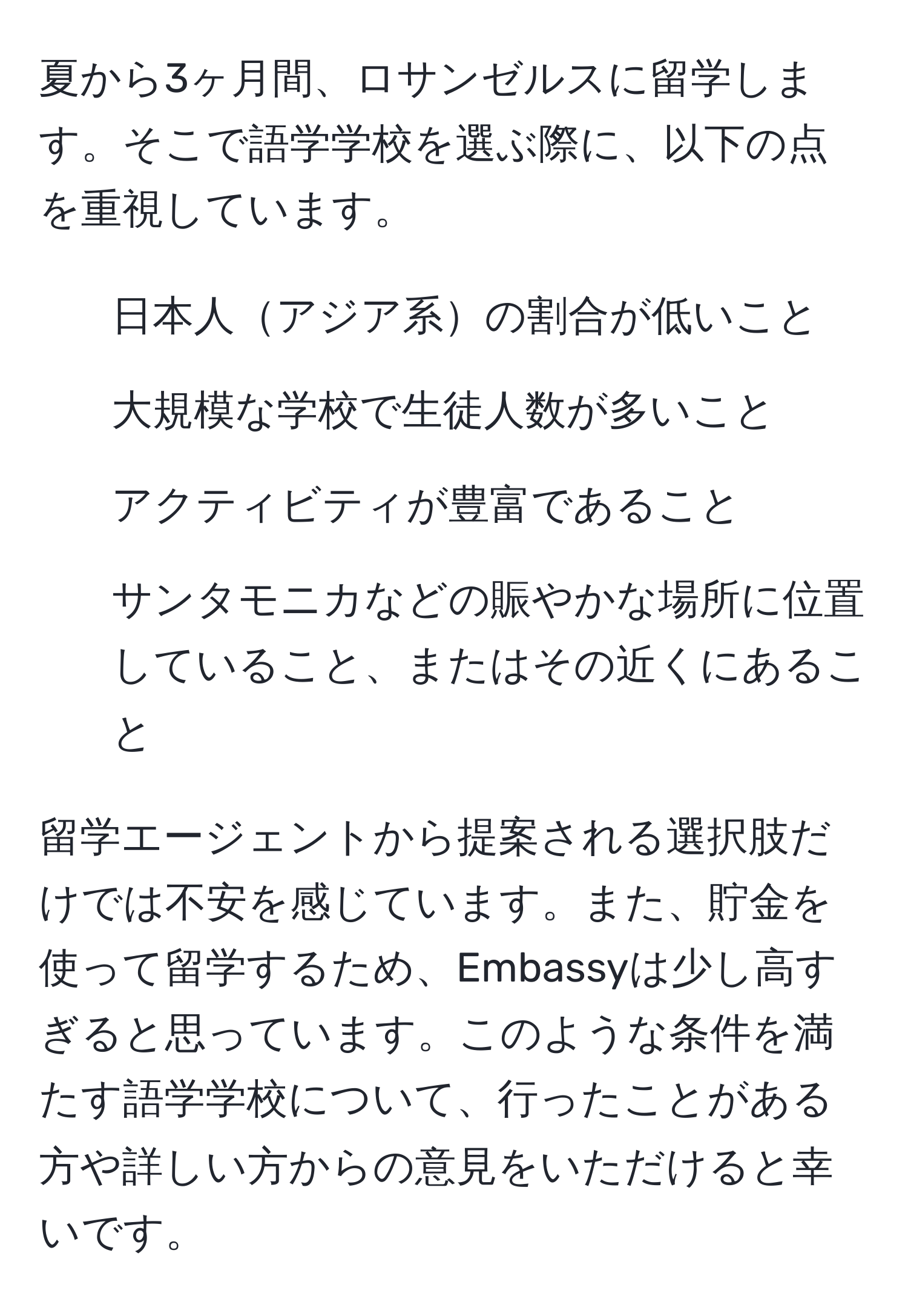 夏から3ヶ月間、ロサンゼルスに留学します。そこで語学学校を選ぶ際に、以下の点を重視しています。  
- 日本人アジア系の割合が低いこと  
- 大規模な学校で生徒人数が多いこと  
- アクティビティが豊富であること  
- サンタモニカなどの賑やかな場所に位置していること、またはその近くにあること  

留学エージェントから提案される選択肢だけでは不安を感じています。また、貯金を使って留学するため、Embassyは少し高すぎると思っています。このような条件を満たす語学学校について、行ったことがある方や詳しい方からの意見をいただけると幸いです。