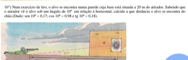 10°) Num exercício de tiro, o alvo se encontra numa parede cuja base está situada a 20 m do atirador. Sabendo que
o atirador vê o alvo sob um ângulo de em relação à horizontal, calcule a que distância o alvo se encontra do 10°
chão.(Dado: sen10°=0,17;cos 10°=0,98 e tg10°=0,18).