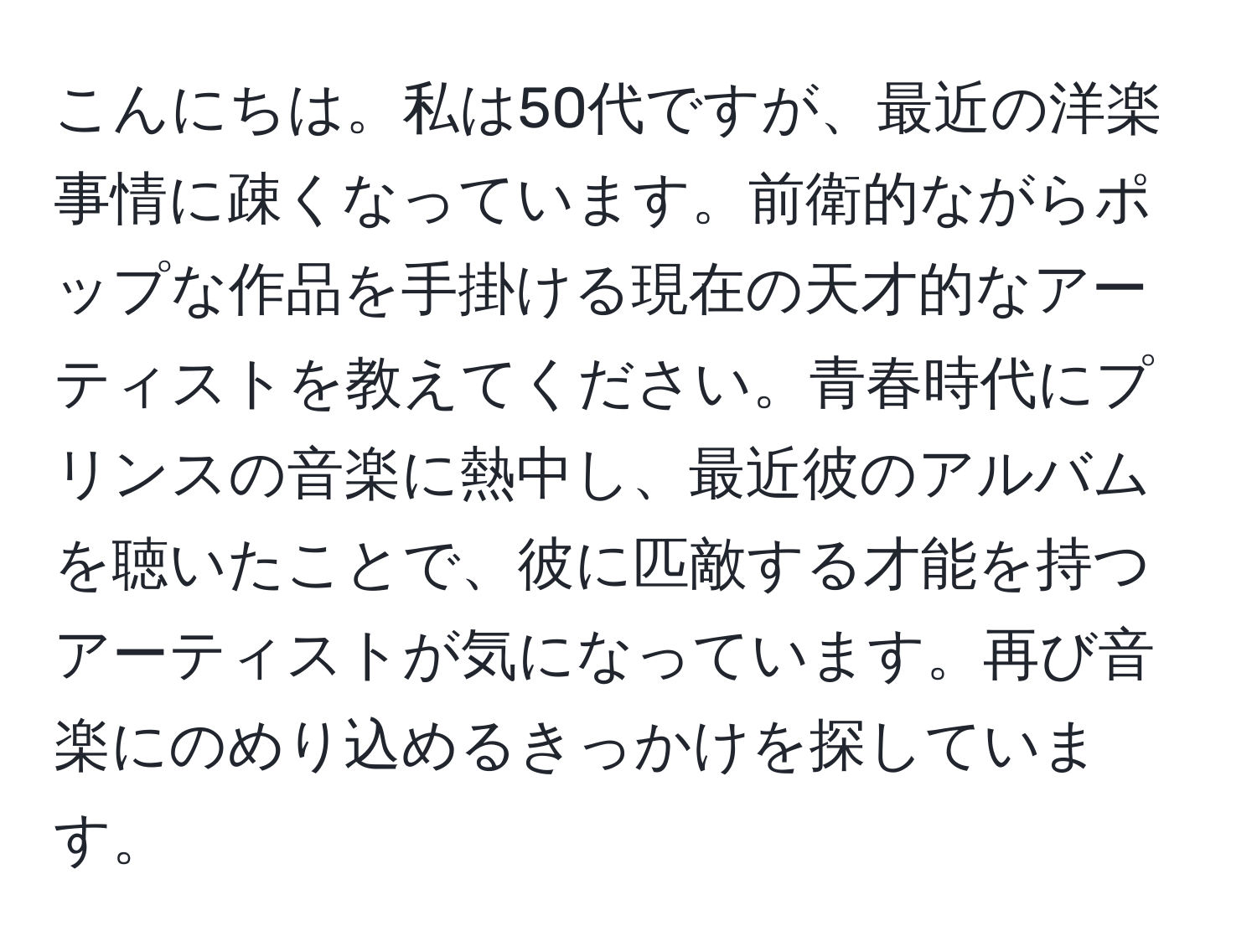 こんにちは。私は50代ですが、最近の洋楽事情に疎くなっています。前衛的ながらポップな作品を手掛ける現在の天才的なアーティストを教えてください。青春時代にプリンスの音楽に熱中し、最近彼のアルバムを聴いたことで、彼に匹敵する才能を持つアーティストが気になっています。再び音楽にのめり込めるきっかけを探しています。