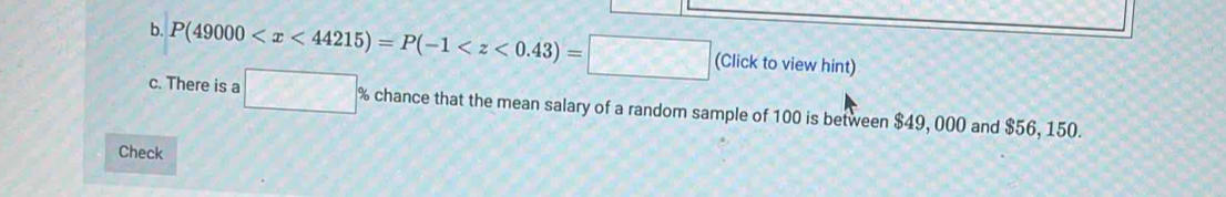 P(49000 (Click to view hint) 
c. There is a □° % chance that the mean salary of a random sample of 100 is between $49, 000 and $56, 150. 
Check