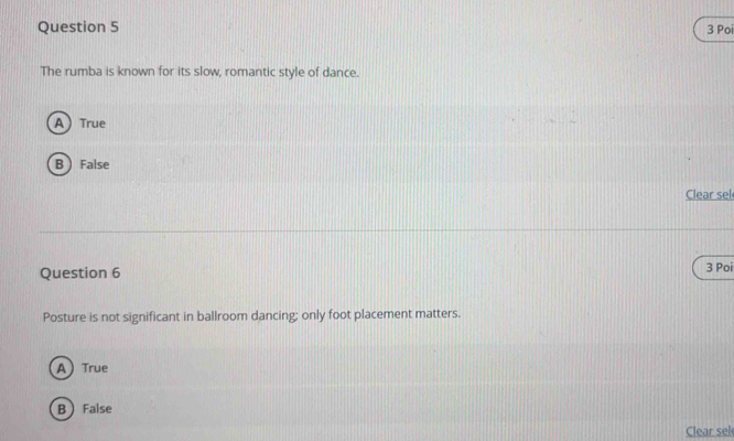 Poi
The rumba is known for its slow, romantic style of dance.
A True
B  False
Clear sel
Question 6 3 Poi
Posture is not significant in ballroom dancing; only foot placement matters.
A True
BFalse
Clear sel