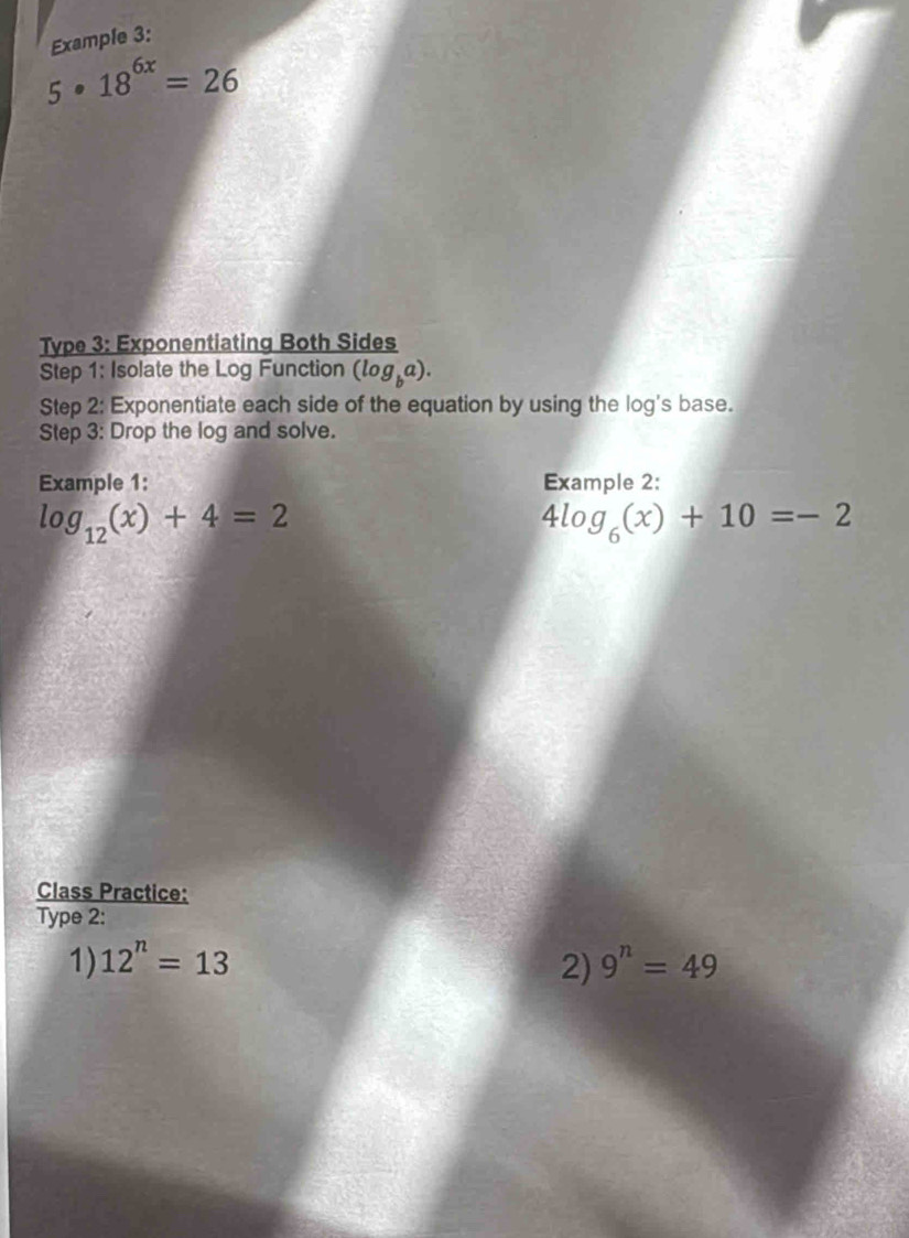 Example 3:
5· 18^(6x)=26
Type 3: Exponentiating Both Sides 
Step 1: Isolate the Log Function (log _ba). 
Step 2: Exponentiate each side of the equation by using the log's base. 
Step 3: Drop the log and solve. 
Example 1: Example 2:
log _12(x)+4=2
4log _6(x)+10=-2
Class Practice: 
Type 2: 
1) 12^n=13 2) 9^n=49