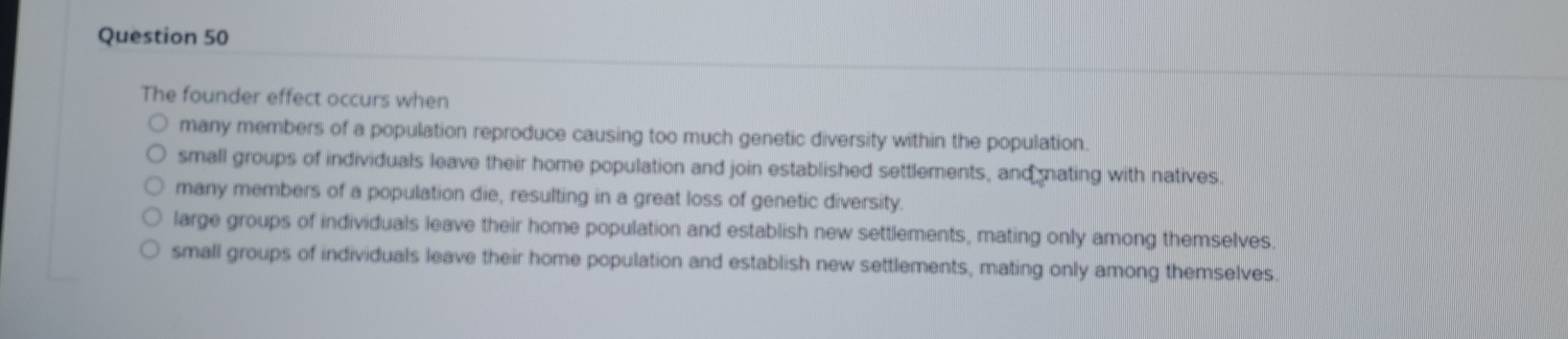 The founder effect occurs when
many members of a population reproduce causing too much genetic diversity within the population.
small groups of individuals leave their home population and join established settlements, and nating with natives.
many members of a population die, resulting in a great loss of genetic diversity.
large groups of individuals leave their home population and establish new settlements, mating only among themselves.
small groups of individuals leave their home population and establish new settlements, mating only among themselves.