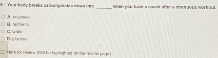 Your body breaks carbohydrates down into _when you have a snack after a strenuous workout.
A. enzymes
B. nutrients
C. water
D. glucose
* Mark for review (Will be highlighted on the review page)