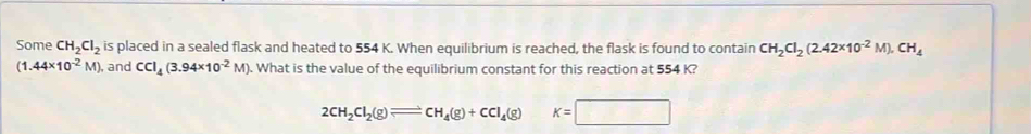 Some CH_2Cl_2 is placed in a sealed flask and heated to 554 K. When equilibrium is reached, the flask is found to contain CH_2Cl_2(2.42* 10^(-2)M).CH_4
(1.44* 10^(-2)M) , and CCI_4(3.94* 10^(-2)M) ). What is the value of the equilibrium constant for this reaction at 554 K?
2CH_2Cl_2(g)leftharpoons CH_4(g)+CCl_4(g) K=□