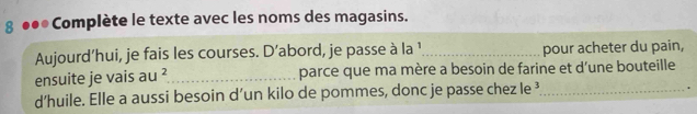 8 ●●● Complète le texte avec les noms des magasins. 
Aujourd’hui, je fais les courses. D’abord, je passe à la ¹ _pour acheter du pain, 
ensuite je vais au^2 _ parce que ma mère a besoin de farine et d’une bouteille 
d’huile. Elle a aussi besoin d’un kilo de pommes, donc je passe chez le _ 
.