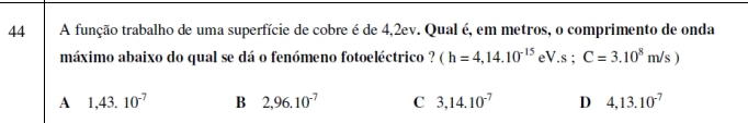 A função trabalho de uma superfície de cobre é de 4,2ev. Qual é, em metros, o comprimento de onda
máximo abaixo do qual se dá o fenómeno fotoeléctrico ? (h=4,14.10^(-15)eV.s; C=3.10^8m/s)
A 1,43.10^(-7) B 2,96.10^(-7) C 3,14.10^(-7) D 4,13.10^(-7)