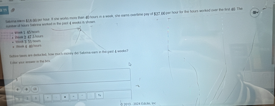 Satinna ears $18.00 per hour If she works more than 40 hours in a week, she earns overtime pay of $27,00 per hour for the hours worked over the first 40. The 
number of hours Sabrina worked in the past 4 weeks is shown
Week 1. 45 hours
Week 2 47.5 hours
Week 3 51 hours
Week 4 40 hours
Betore taxes are deducted, how much money did Sabrina earn in the past 4 weeks? 
Enter your answer in the box 

2 3 + + - % 
2013 - 2024 Edcite, Inc