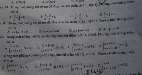 A. M(0;1). B. N(1;3). C. P(2;5)
ău 38: Trong mặt phẳng với hhat ( tọa độ Oxy, cho hai điểm A(1:0),B(0;5) Phương trình đường thắng
AB là
A.  x/1 + y/5 =a. B.  x/5 + y/1 =1. C.  x/1 + y/5 =-1. D.  x/1 + y/5 =1.
# 39: Trong mặt phẳng với hệ tọa độ Oxy, cho hai điểm A(1:1),B(2:5) Phương trình đường thắng
AB là
A. x+4y-5=0 B. 4x-y-3=0. C. x+4y-1=0. D. 4x-y-1=0.
40: Trong mặt phẳng với hệ tọa độ Oxy, cho hai điểm A(1:1),B(2:5). Phương trình đường thắng
AB là
A. beginarrayl x=1+t y=1+4tendarray. ,(t∈ R) B. beginarrayl x=1-4t y=1+tendarray. ,(t∈ R). C. beginarrayl x=1+t y=4+tendarray. ,(t∈ R). D. beginarrayl x=-1+t y=-1+4tendarray. ,(t∈ R).
1: Trong mặt phẳng với hệ tọa độ Oxy, cho hai điểm M(1:1),N(2;4) Phương trình đường thắng
MN là
A. beginarrayl x=1+t y=3tendarray. ,(t∈ R). B. beginarrayl x=1-3t y=1+tendarray. ,(t∈ R). C. beginarrayl x=1+t y=3+tendarray. ,(t∈ R). D. beginarrayl x=t y=-2+3t'endarray. (t∈ R).