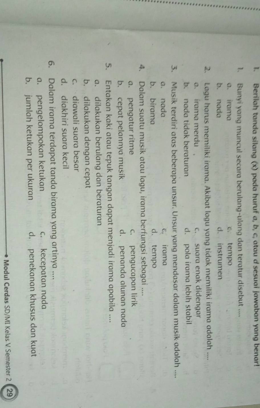 Berilah tanda silang (x) pada huruf a, b, c, atau d sesuai jawaban yang benar!
1. Bunyi yang muncul secara berulang-ulang dan teratur disebut ....
a. irama c. tempo
b. nada d. instrumen
2. Lagu harus memiliki irama. Akibat lagu yang tidak memiliki irama adalah ....
a. irama merdu , c. suara enak didengar
b. nada tidak beraturan d. pola irama lebih stabil
3. Musik terdiri atas beberapa unsur. Unsur yang mendasar dalam musik adalah ....
a. nada c. irama
b. birama d. tempo
4. Dalam suatu musik atau lagu, irama berfungsi sebagai ....
a. pengatur ritme c. pengucapan lirik
b. cepat pelannya musik d. penanda alunan nada
5. Entakan kaki atau tepuk tangan dapat menjadi irama apabila ....
a. dilakukan berulang dan beraturan
b. dilakukan dengan cepat
c. diawali suara besar
d. diakhiri suara kecil
6. Dalam irama terdapat tanda birama yang artinya ....
a. pengelompokan ketukan c. kecepatan nada
b. jumlah ketukan per ukuran d. penekanan khusus dan kuat
Modul Cerdas SD/MI Kelas V Semester 2 29