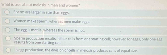 What is true about meiosis in men and women?
Sperm are larger in size than eggs.
Women make sperm, whereas men make eggs.
The egg is motile, whereas the sperm is not.
Sperm production results in four cells from one starting cell; however, for eggs, only one egg
results from one starting cell.
In egg production, the division of cells in meiosis produces cells of equal size.