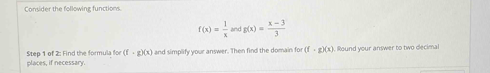 Consider the following functions.
f(x)= 1/x  and g(x)= (x-3)/3 
Step 1 of 2: Find the formula for (f· g)(x) and simplify your answer. Then find the domain for (f· g)(x). Round your answer to two decimal 
places, if necessary.