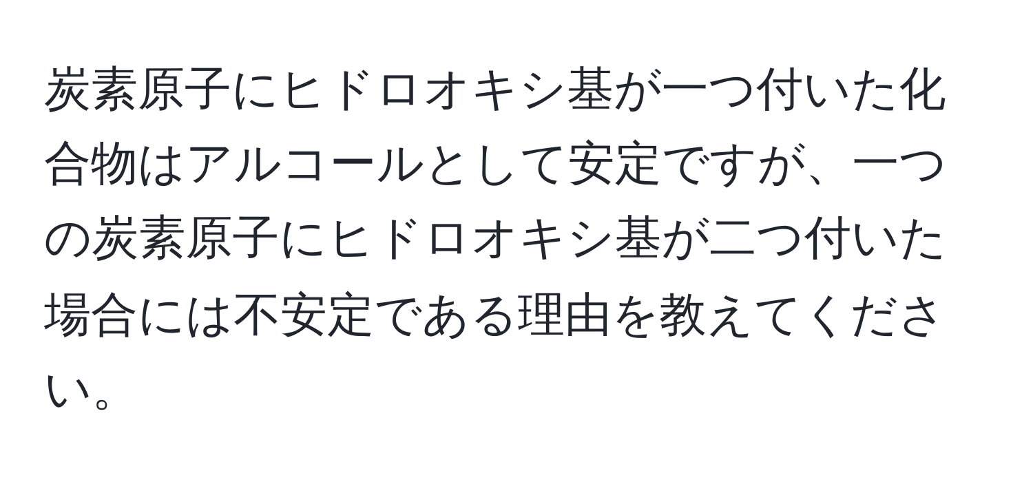 炭素原子にヒドロオキシ基が一つ付いた化合物はアルコールとして安定ですが、一つの炭素原子にヒドロオキシ基が二つ付いた場合には不安定である理由を教えてください。