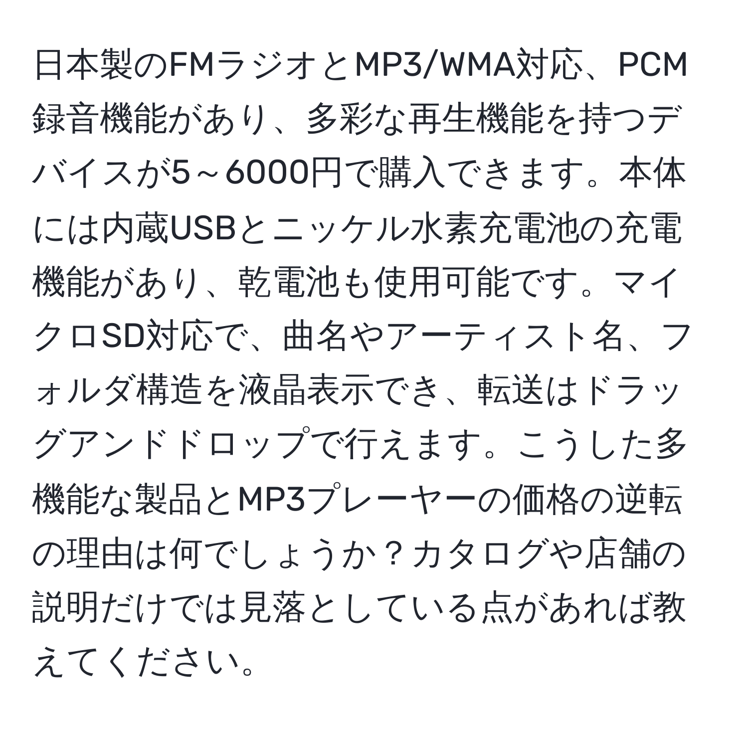 日本製のFMラジオとMP3/WMA対応、PCM録音機能があり、多彩な再生機能を持つデバイスが5～6000円で購入できます。本体には内蔵USBとニッケル水素充電池の充電機能があり、乾電池も使用可能です。マイクロSD対応で、曲名やアーティスト名、フォルダ構造を液晶表示でき、転送はドラッグアンドドロップで行えます。こうした多機能な製品とMP3プレーヤーの価格の逆転の理由は何でしょうか？カタログや店舗の説明だけでは見落としている点があれば教えてください。