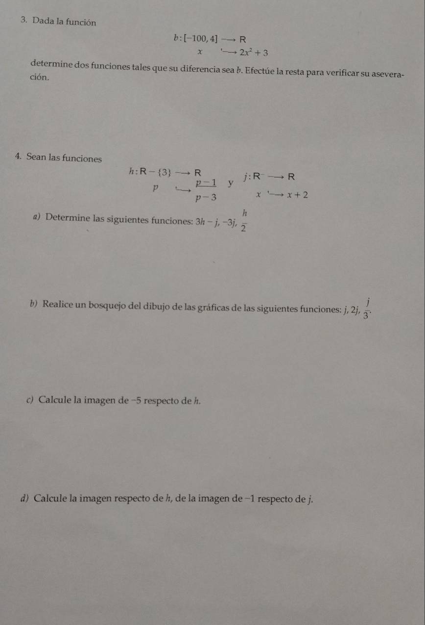 Dada la función
b:[-100,4]to R
x _ '_  2x^2+3
determine dos funciones tales que su diferencia sea b. Efectúe la resta para verificar su asevera- 
ción. 
4. Sean las funciones
h:R- 3 to R j:R^-to R
p □   (p-1)/p-3  y
x'to x+2
) Determine las siguientes funciones: 3h-j, -3j,  h/2 
b) Realice un bosquejo del dibujo de las gráficas de las siguientes funciones: j, j, 2j,  j/3 . 
c) Calcule la imagen de -5 respecto de h. 
d) Calcule la imagen respecto de h, de la imagen de −1 respecto de j.
