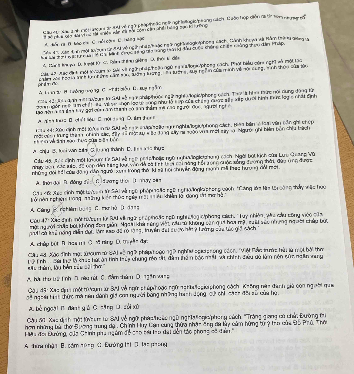 Xác định một từ/cụm từ SAI về ngữ pháp/hoặc ngữ nghĩa/logic/phong cách. Cuộc họp diễn ra từ sớm nhưng có
lẽ sẽ phải kéo dài vì có rất nhiều vấn đề nổi cộm cần phải bàng bạc kĩ lưỡng
A. diễn ra B. kéo dài C. nổi cộm D. bàng bạc
Câu 41: Xác định một từ/cụm từ SAI về ngữ pháp/hoặc ngữ nghĩa/logic/phong cách, Cảnh khuya và Rằm tháng giêng l
hai bài thơ tuyệt tử của Hồ Chí Minh được sáng tác trong thời kì đầu cuộc kháng chiến chống thực dân Pháp.
A. Cảnh khuya B. tuyệt tứ C. Rằm tháng giêng D. thời kì đầu
Câu 42: Xác định một từ/cụm từ SAI về ngữ pháp/hoặc ngữ nghĩa/logic/phong cách. Phát biểu cảm nghĩ về một tác
phẳm văn học là trình tự những cảm xúc, tưởng tượng, liên tưởng, suy ngẫm của mình về nội dung, hình thức của tác
phẩm đó.
A. trình tự B. tưởng tượng C. Phát biểu D. suy ngẫm
Câu 43: Xác định một từ/cụm từ SAI về ngữ pháp/hoặc ngữ nghĩa/logic/phong cách. Thơ là hình thức nội dung dùng từ
trong ngôn ngữ làm chất liệu, và sự chọn lọc từ cũng như tổ hợp của chúng được sắp xếp dưới hình thức logic nhất định
tạo nên hình ảnh hay gợi cảm âm thanh có tính thẳm mỹ cho người đọc, người nghe.
A. hình thức B. chất liệu C. nội dung D. âm thanh
Câu 44: Xác định một từ/cụm từ SAI về ngữ pháp/hoặc ngữ nghĩa/logic/phong cách. Biên bản là loại văn bản ghi chép
một cách trung thành, chính xác, đầy đủ một sự việc đang xảy ra hoặc vừa mời xảy ra. Người ghi biên bản chịu trách
nhiệm về tính xác thực của biên bản.
A. chịu B. loại văn bản C. trung thành D. tính xác thực
Câu 45: Xác định một từ/cụm từ SAI về ngữ pháp/hoặc ngữ nghĩa/logic/phong cách. Ngòi bút kịch của Lưu Quang Vũ
nhạy bén, sắc sảo, đề cập đến hàng loạt vấn đề có tính thời đại nóng hổi trong cuộc sống đương thời, đáp ứng được
những đòi hỏi của đông đảo người xem trong thời kì xã hội chuyển động mạnh mẽ theo hướng đổi mới.
A. thời đại B. đông đảo  C. đương thời D. nhạy bén
Câu 46: Xác định một từ/cụm từ SAI về ngữ pháp/hoặc ngữ nghĩa/logic/phong cách. "Càng lớn lên tôi càng thấy việc học
trở nên nghiêm trọng, những kiến thức ngày một nhiều khiến tôi đang rất mơ hồ.''
A. Càng B. nghiêm trọng C. mơ hồ D. đang
Câu 47: Xác định một từ/cụm từ SAI về ngữ pháp/hoặc ngữ nghĩa/logic/phong cách. "Tuy nhiên, yêu cầu công việc của
một người chắp bút không đơn giản. Ngoài khả năng viết, câu từ không cần quá hoa mỹ, xuất sắc nhưng người chắp bút
phải có khả năng diễn đạt, làm sao để rõ ràng, truyền đạt được hết ý tưởng của tác giả sách."
A. chắp bút B. hoa mĩ C. rõ ràng D. truyền đạt
Câu 48: Xác định một từ/cụm từ SAI về ngữ pháp/hoặc ngữ nghĩa/logic/phong cách. "Việt Bắc trước hết là một bài thơ
trữ tình... Bài thơ là khúc hát ân tình thủy chung réo rắt, đằm thắm bậc nhất, và chính điều đó làm nên sức ngân vang
sâu thẳm, lâu bền của bài thơ."
A. bài thơ trữ tình B. réo rắt C. đằm thắm D. ngân vang
Câu 49: Xác định một từ/cụm từ SAI về ngữ pháp/hoặc ngữ nghĩa/logic/phong cách. Không nên đánh giá con người qua
bề ngoài hình thức mà nên đánh giá con người bằng những hành động, cử chỉ, cách đối xử của họ.
A. bề ngoài B. đánh giá C. bằng D. đối xử
Câu 50: Xác định một từ/cụm từ SAI về ngữ pháp/hoặc ngữ nghĩa/logic/phong cách. "Tràng giang có chất Đường thi
hơn những bài thơ Đường trung đại. Chính Huy Cận cũng thừa nhận ông đã lấy cảm hứng từ ý thơ của Đỗ Phủ, Thôi
Hiệu đời Đường, của Chinh phụ ngâm để cho bài thơ đạt đến tác phong cổ điển.''
A. thừa nhận B. cảm hứng C. Đường thi D. tác phong