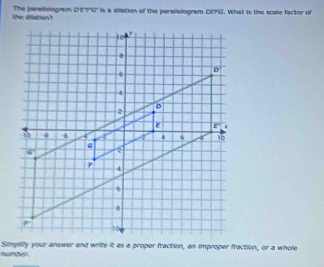 The parellelogram DEFG is a ellation of the parallelogram DEFG. What is the scale factor of
the dilation?
namber.