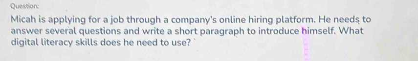 Micah is applying for a job through a company's online hiring platform. He needs to 
answer several questions and write a short paragraph to introduce himself. What 
digital literacy skills does he need to use?