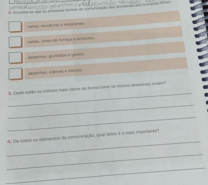 Acredita-se que as primeiras formas de comunicação dos ancestrais dos humanos foram:

cartas, esculturas e telegramas.
cartas, sinais de fumaça e tambores.
desenhos, grunhidos e gestos.
desenhos, Internet e memes.
_
3. Onde estão os indícios mais claros da forma como os nossos ancestrais viviam?
_
_
_
4. De todos os elementos da comunicação, qual deles é o mais importante?
_
_