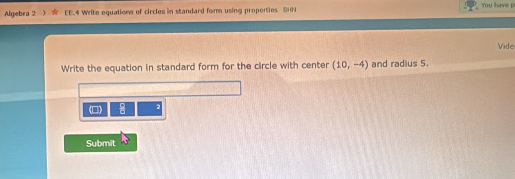 You have p 
Algebra 2 EE.4 Write equations of circles in standard form using properties SHN 
Vide 
Write the equation in standard form for the circle with center (10,-4) and radius 5. 
(D)  □ /□   2 
Submit w°