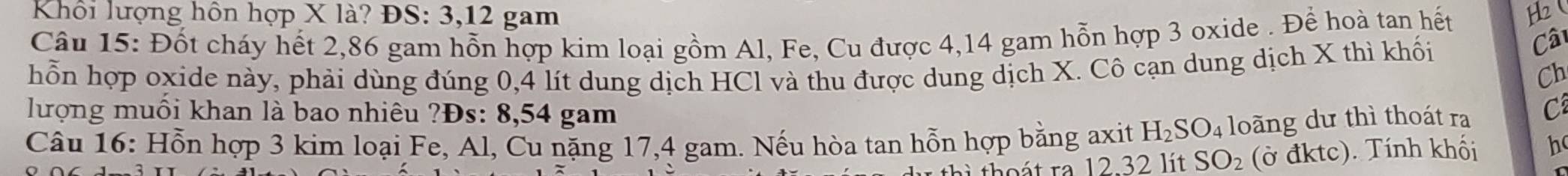 Khổi lượng hôn hợp X là? ĐS: 3, 12 gam 
Câu 15: Đốt cháy hết 2,86 gam hỗn hợp kim loại gồm Al, Fe, Cu được 4,14 gam hỗn hợp 3 oxide . Để hoà tan hết H 
hỗn hợp oxide này, phải dùng đúng 0,4 lít dung dịch HCl và thu được dung dịch X. Cô cạn dung dịch X thì khối 
Cât 
Ch 
lượng muối khan là bao nhiêu ?Đs: 8, 54 gam 
Câu 16: Hỗn hợp 3 kim loại Fe, Al, Cu nặng 17, 4 gam. Nếu hòa tan hỗn hợp bằng axit H_2SO_4 loãng dư thì thoát ra C 
r to át ra 12 32 lit SO_2 (ở đktc). Tính khối h