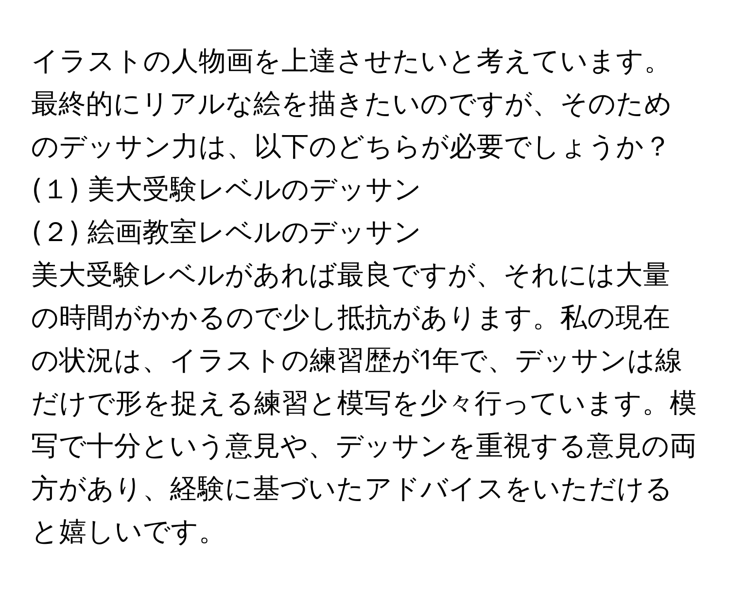 イラストの人物画を上達させたいと考えています。最終的にリアルな絵を描きたいのですが、そのためのデッサン力は、以下のどちらが必要でしょうか？  
(１) 美大受験レベルのデッサン  
(２) 絵画教室レベルのデッサン  
美大受験レベルがあれば最良ですが、それには大量の時間がかかるので少し抵抗があります。私の現在の状況は、イラストの練習歴が1年で、デッサンは線だけで形を捉える練習と模写を少々行っています。模写で十分という意見や、デッサンを重視する意見の両方があり、経験に基づいたアドバイスをいただけると嬉しいです。