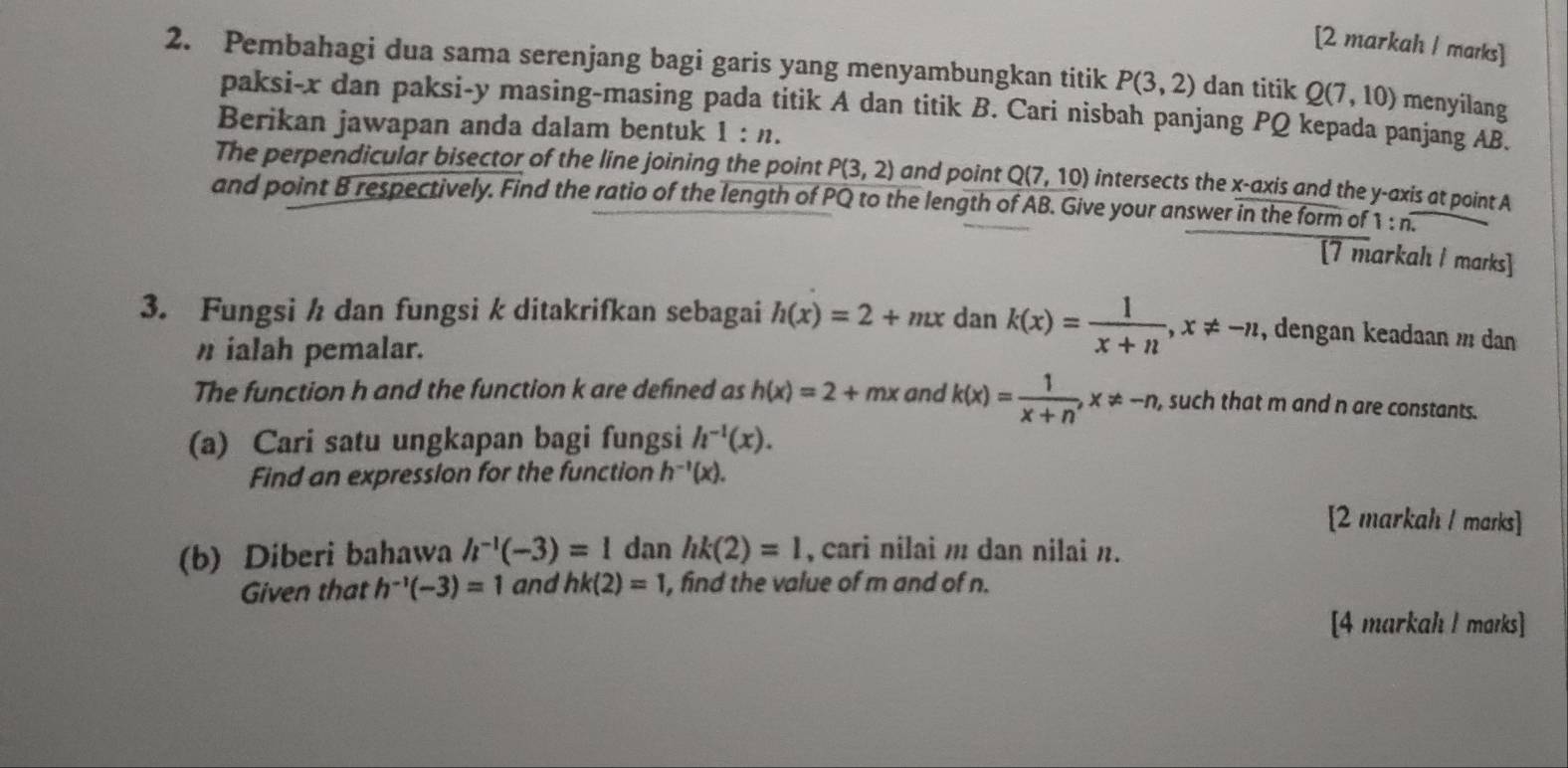 [2 markah / marks] 
2. Pembahagi dua sama serenjang bagi garis yang menyambungkan titik P(3,2) dan titik Q(7,10) menyilang 
paksi- x dan paksi- y masing-masing pada titik A dan titik B. Cari nisbah panjang PQ kepada panjang AB. 
Berikan jawapan anda dalam bentuk 1:n. 
The perpendicular bisector of the line joining the point P(3,2) and point Q(7,10) intersects the x-axis and the y-axis at point A
and point B respectively. Find the ratio of the length of PQ to the length of AB. Give your answer in the form of 1:n. 
[7 markahı I marks] 
3. Fungsi ½ dan fungsi k ditakrifkan sebagai h(x)=2+mx dan k(x)= 1/x+n , x!= -n , dengan keadaan m dan 
ialah pemalar. 
The function h and the function k are defined as h(x)=2+mx and k(x)= 1/x+n , x!= -n, , such that m and n are constants. 
(a) Cari satu ungkapan bagi fungsi h^(-1)(x). 
Find an expresslon for the function h^(-1)(x). 
[2 markah / marks] 
(b) Diberi bahawa h^(-1)(-3)=1 dan hk(2)=1 , cari nilai m dan nilai n. 
Given that h^(-1)(-3)=1 and hk(2)=1 , find the value of m and of n. 
[4 markah l marks]