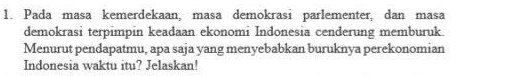 Pada masa kemerdekaan, masa demokrasi parlementer, dan masa 
demokrasi terpimpin keadaan ekonomi Indonesia cenderung memburuk. 
Menurut pendapatmu, apa saja yang menyebabkan buruknya perekonomian 
Indonesia waktu itu? Jelaskan!