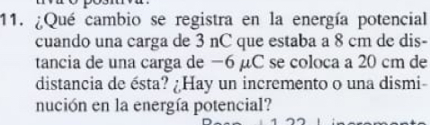 ¿Qué cambio se registra en la energía potencial 
cuando una carga de 3 nC que estaba a 8 cm de dis- 
tancia de una carga de −6 μC se coloca a 20 cm de 
distancia de ésta? ¿Hay un incremento o una dismi- 
nución en la energía potencial?