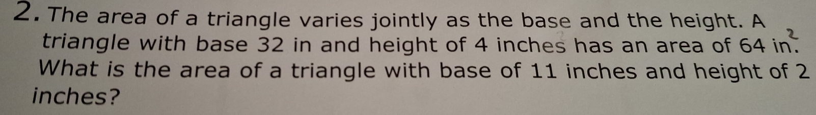 The area of a triangle varies jointly as the base and the height. A 
triangle with base 32 in and height of 4 inches has an area of 64in^2. 
What is the area of a triangle with base of 11 inches and height of 2
inches?