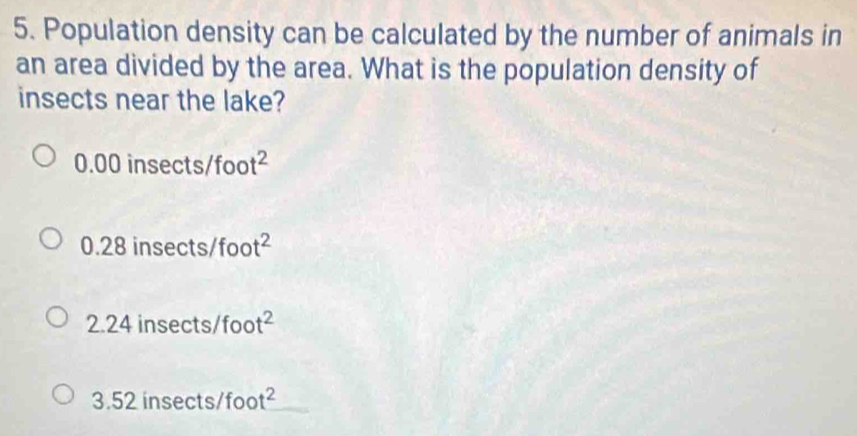 Population density can be calculated by the number of animals in
an area divided by the area. What is the population density of
insects near the lake?
0.00insec ts/foot^2
0.28insec ts/foot^2
2.24insec ts/foot^2
3.52insec ts/foo t^2