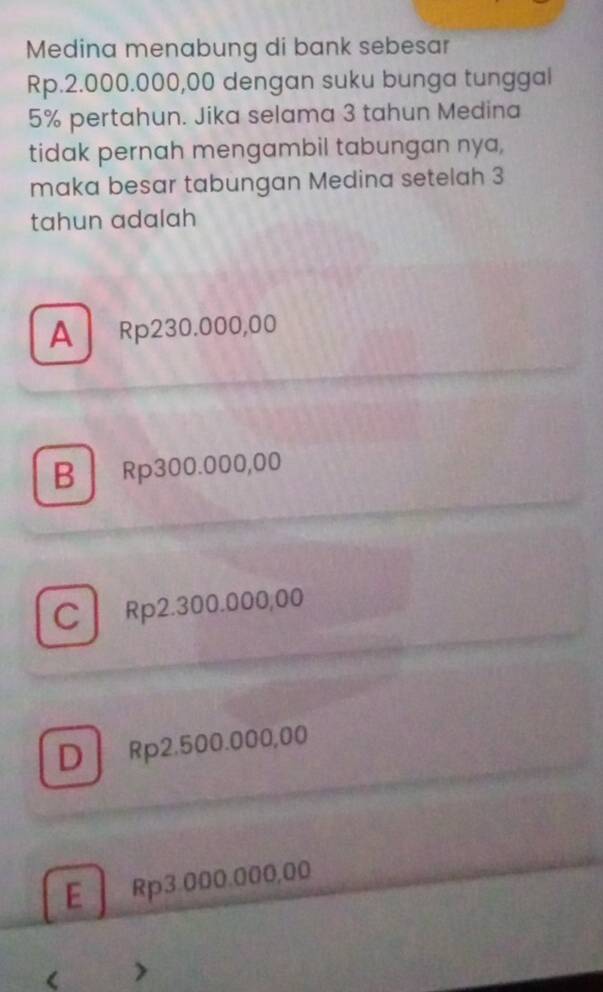 Medina menabung di bank sebesar
Rp.2.000.000,00 dengan suku bunga tunggal
5% pertahun. Jika selama 3 tahun Medina
tidak pernah mengambil tabungan nya,
maka besar tabungan Medina setelah 3
tahun adalah
A Rp230.000,00
B Rp300.000,00
C Rp2.300.000,00
DRp2.500.000,00
E Rp3.000.000,00