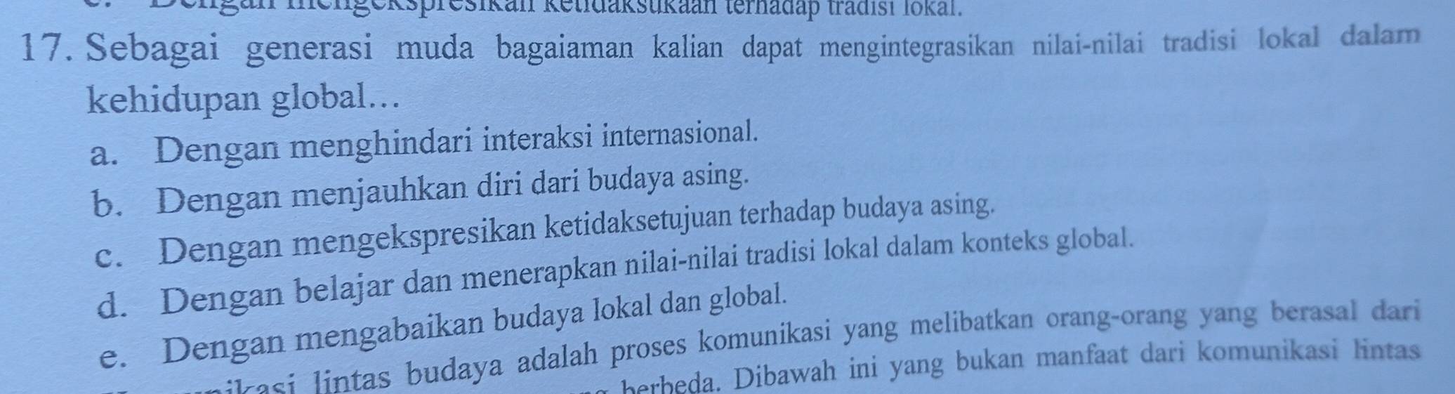 gan mengekspresikan ketidakstikaan terhadap tradist lokan.
17. Sebagai generasi muda bagaiaman kalian dapat mengintegrasikan nilai-nilai tradisi lokal dalam
kehidupan global...
a. Dengan menghindari interaksi internasional.
b. Dengan menjauhkan diri dari budaya asing.
c. Dengan mengekspresikan ketidaksetujuan terhadap budaya asing.
d. Dengan belajar dan menerapkan nilai-nilai tradisi lokal dalam konteks global.
e. Dengan mengabaikan budaya lokal dan global.
:iasi lintas budaya adalah proses komunikasi yang melibatkan orang-orang yang berasal dari 
be ba Dibawah ini yang bukan manfaat dari komunikasi lintas