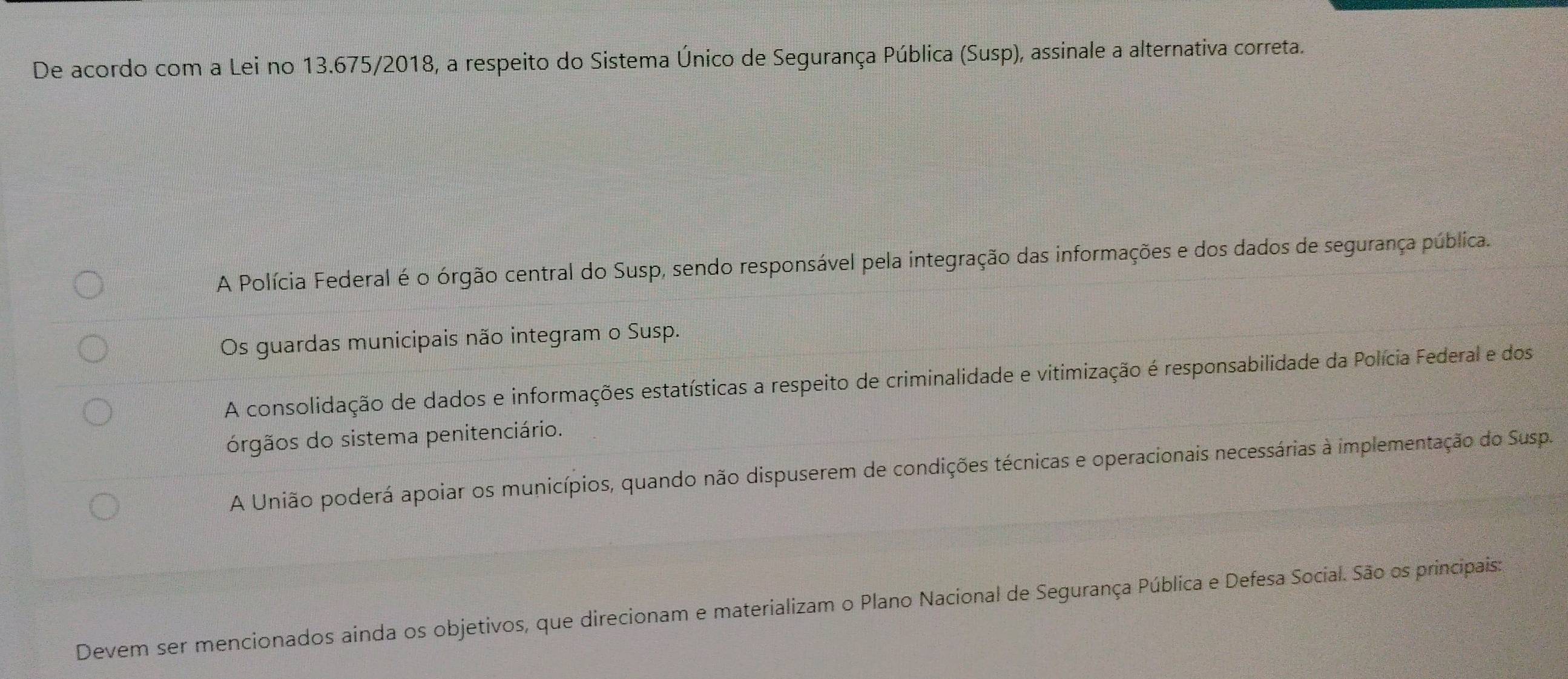 De acordo com a Lei no 13.675/2018, a respeito do Sistema Único de Segurança Pública (Susp), assinale a alternativa correta.
A Polícia Federal é o órgão central do Susp, sendo responsável pela integração das informações e dos dados de segurança pública.
Os guardas municipais não integram o Susp.
A consolidação de dados e informações estatísticas a respeito de criminalidade e vitimização é responsabilidade da Polícia Federal e dos
órgãos do sistema penitenciário.
A União poderá apoiar os municípios, quando não dispuserem de condições técnicas e operacionais necessárias à implementação do Susp.
Devem ser mencionados ainda os objetivos, que direcionam e materializam o Plano Nacional de Segurança Pública e Defesa Social. São os principais: